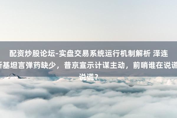 配资炒股论坛-实盘交易系统运行机制解析 泽连斯基坦言弹药缺少，普京宣示计谋主动，前哨谁在说谎？