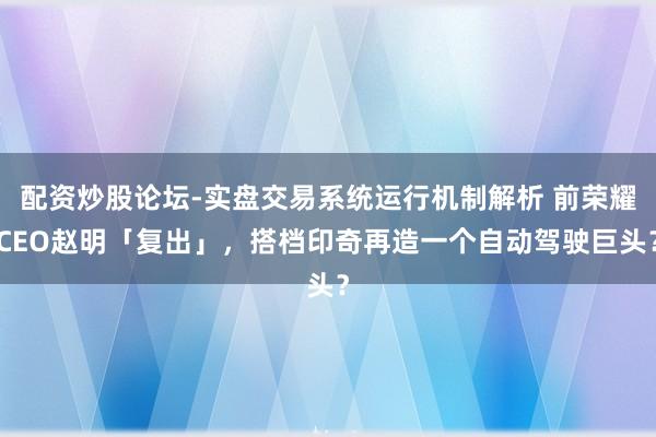 配资炒股论坛-实盘交易系统运行机制解析 前荣耀CEO赵明「复出」，搭档印奇再造一个自动驾驶巨头？