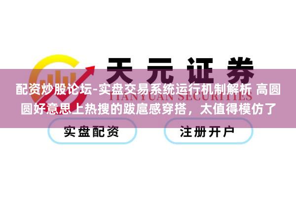 配资炒股论坛-实盘交易系统运行机制解析 高圆圆好意思上热搜的跋扈感穿搭，太值得模仿了
