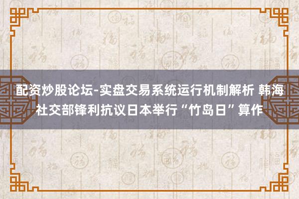 配资炒股论坛-实盘交易系统运行机制解析 韩海社交部锋利抗议日本举行“竹岛日”算作