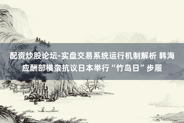 配资炒股论坛-实盘交易系统运行机制解析 韩海应酬部横蛮抗议日本举行“竹岛日”步履