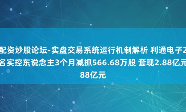 配资炒股论坛-实盘交易系统运行机制解析 利通电子2名实控东说念主3个月减抓566.68万股 套现2.88亿元