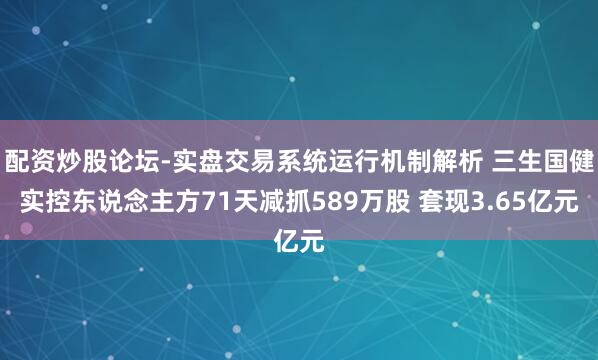 配资炒股论坛-实盘交易系统运行机制解析 三生国健实控东说念主方71天减抓589万股 套现3.65亿元