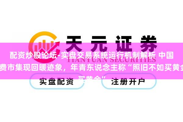 配资炒股论坛-实盘交易系统运行机制解析 中国浪费市集现回暖迹象，年青东说念主称“照旧不如买黄金”
