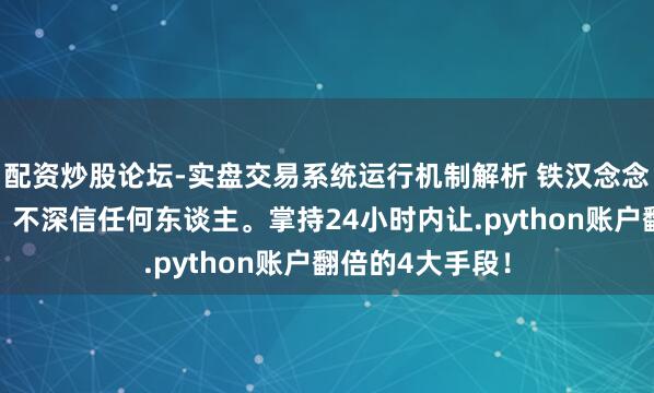配资炒股论坛-实盘交易系统运行机制解析 铁汉念念维:深信运谈,不深信任何东谈主。掌持24小时内让.python账户翻倍的4大手段!