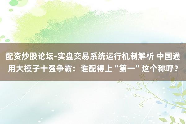 配资炒股论坛-实盘交易系统运行机制解析 中国通用大模子十强争霸：谁配得上“第一”这个称呼？