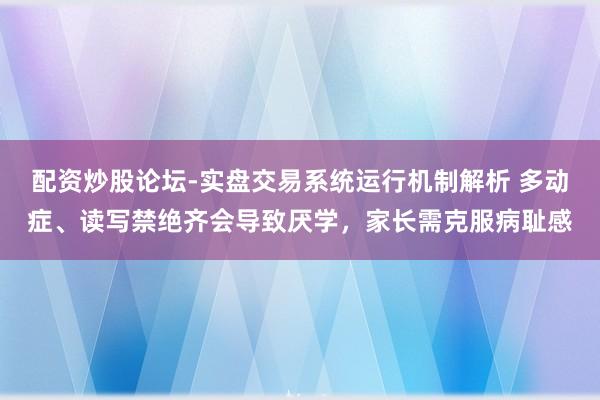 配资炒股论坛-实盘交易系统运行机制解析 多动症、读写禁绝齐会导致厌学，家长需克服病耻感