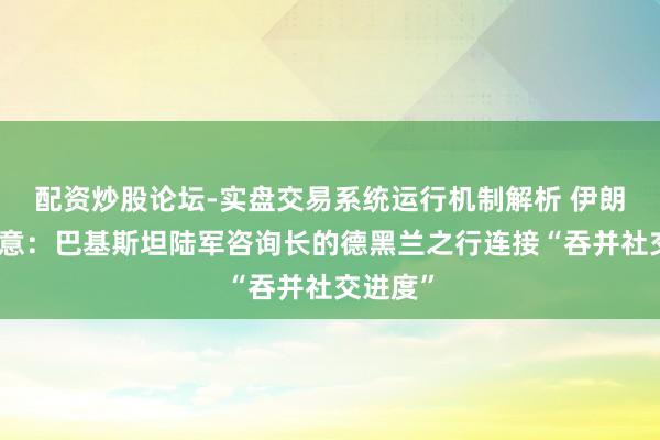 配资炒股论坛-实盘交易系统运行机制解析 伊朗方面示意：巴基斯坦陆军咨询长的德黑兰之行连接“吞并社交进度”