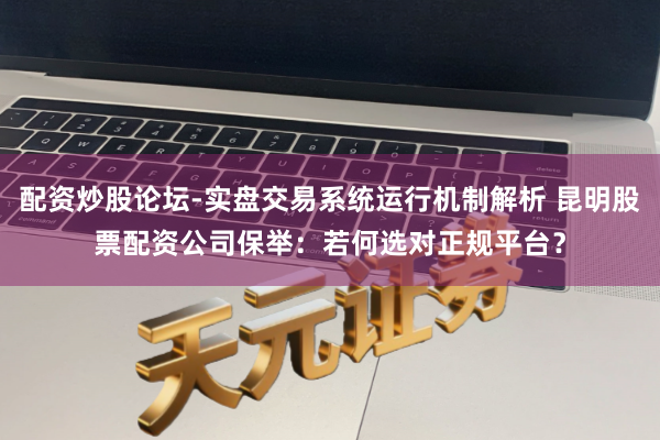 配资炒股论坛-实盘交易系统运行机制解析 昆明股票配资公司保举：若何选对正规平台？