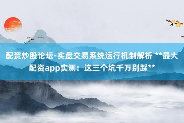 配资炒股论坛-实盘交易系统运行机制解析 **最大配资app实测：这三个坑千万别踩**