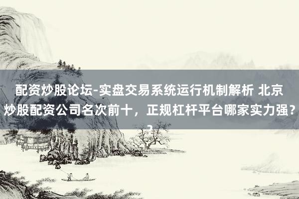 配资炒股论坛-实盘交易系统运行机制解析 北京炒股配资公司名次前十，正规杠杆平台哪家实力强？